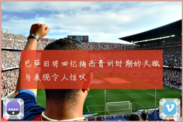 巴萨旧将回忆梅西青训时期的天赋与表现令人惊叹