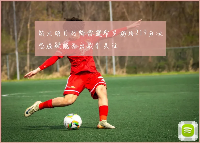 热火明日对阵雷霆希罗场均219分状态成疑能否出战引关注