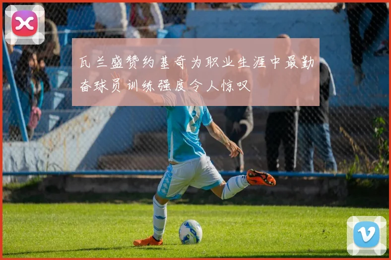瓦兰盛赞约基奇为职业生涯中最勤奋球员训练强度令人惊叹