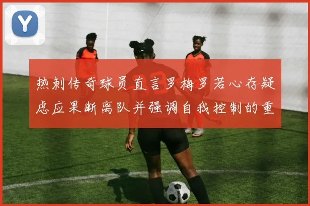 热刺传奇球员直言罗梅罗若心存疑虑应果断离队并强调自我控制的重要性