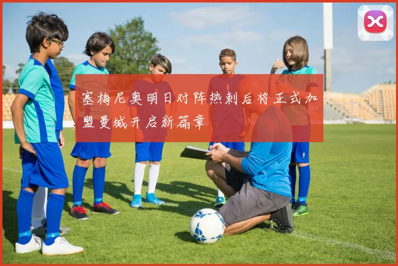 塞梅尼奥明日对阵热刺后将正式加盟曼城开启新篇章