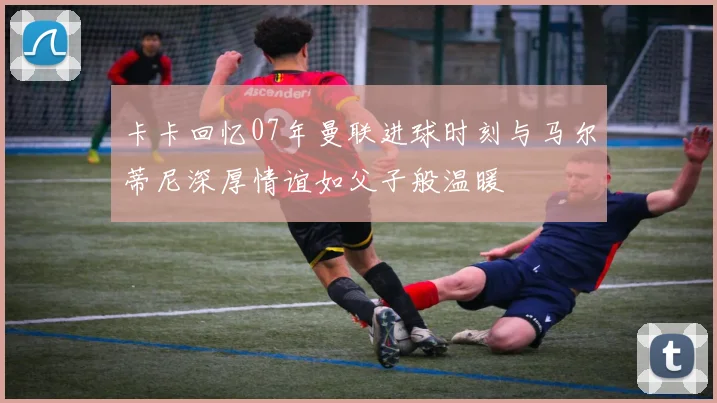卡卡回忆07年曼联进球时刻与马尔蒂尼深厚情谊如父子般温暖