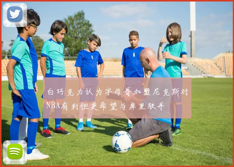 白巧克力认为字母哥加盟尼克斯对NBA有利但更希望与库里联手