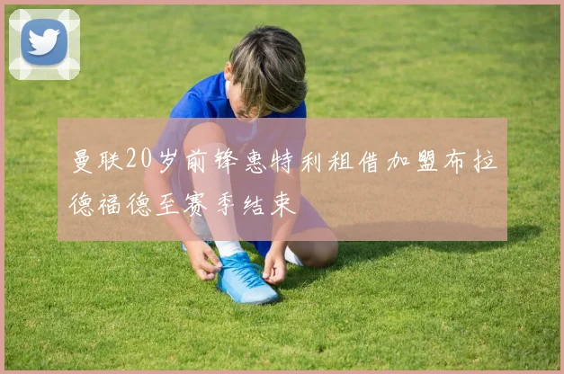 曼联20岁前锋惠特利租借加盟布拉德福德至赛季结束