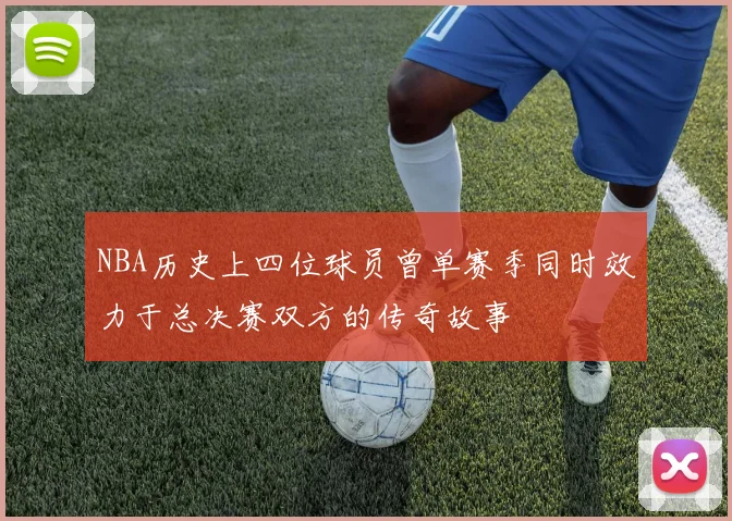 NBA历史上四位球员曾单赛季同时效力于总决赛双方的传奇故事