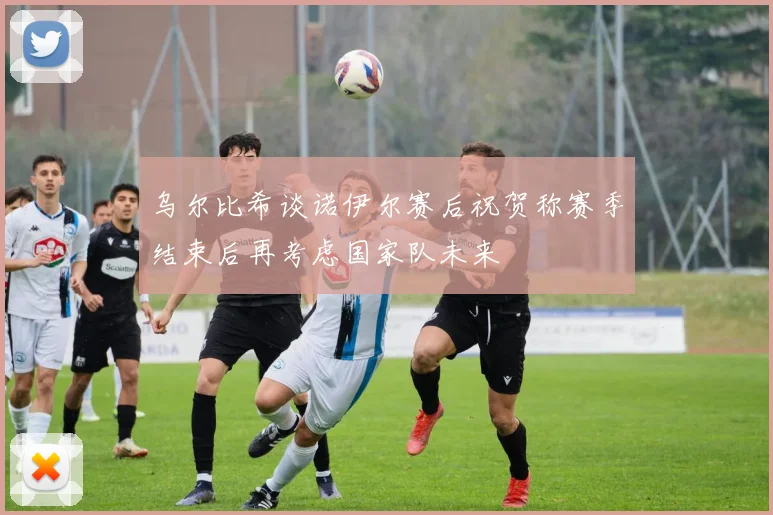 乌尔比希谈诺伊尔赛后祝贺称赛季结束后再考虑国家队未来