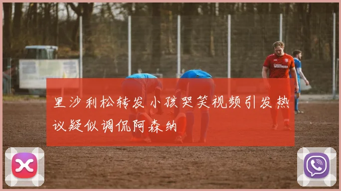 里沙利松转发小孩哭笑视频引发热议疑似调侃阿森纳