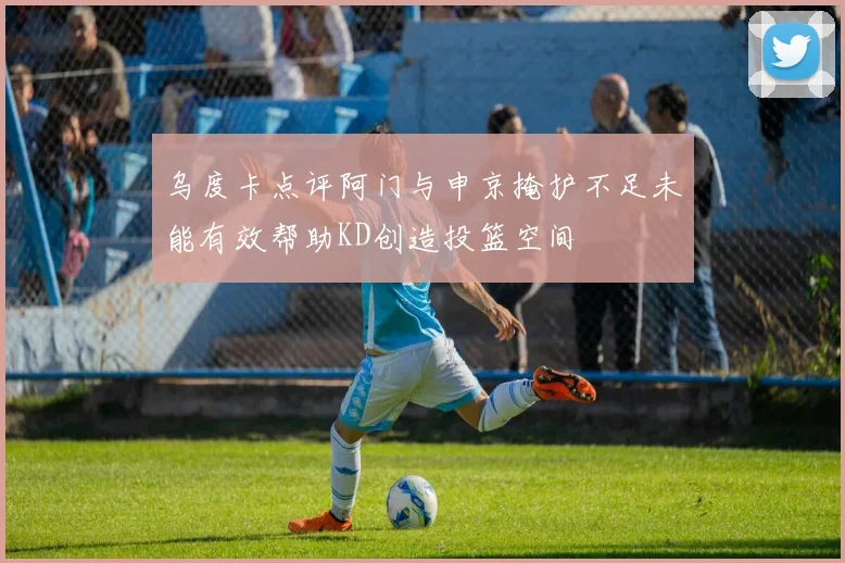乌度卡点评阿门与申京掩护不足未能有效帮助KD创造投篮空间