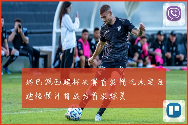 姆巴佩西超杯决赛首发情况未定吕迪格预计将成为首发球员