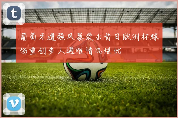 葡萄牙遭强风暴袭击昔日欧洲杯球场重创多人遇难情况堪忧