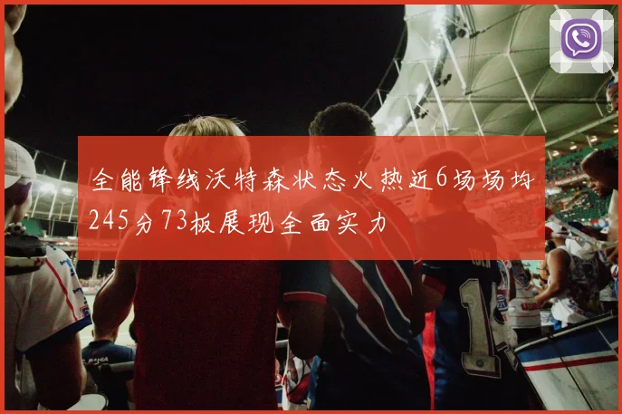 全能锋线沃特森状态火热近6场场均245分73板展现全面实力