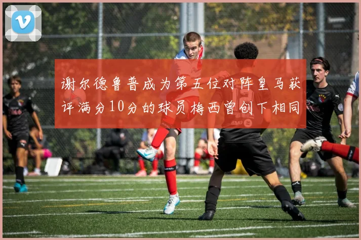 谢尔德鲁普成为第五位对阵皇马获评满分10分的球员梅西曾创下相同成就