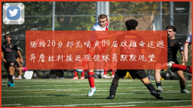 场均20分却无哨声09届双雄命运迥异詹杜科接近现役球员默默观望